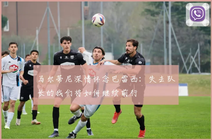 马尔蒂尼深情怀念巴雷西：失去队长的我们将如何继续前行