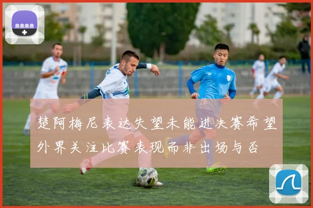 楚阿梅尼表达失望未能进决赛希望外界关注比赛表现而非出场与否