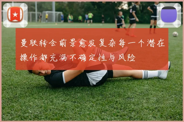 曼联转会前景愈发复杂每一个潜在操作都充满不确定性与风险