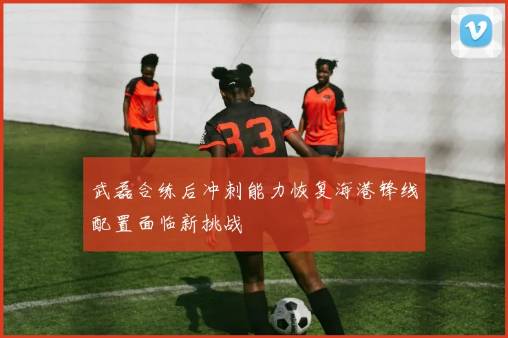 武磊合练后冲刺能力恢复海港锋线配置面临新挑战