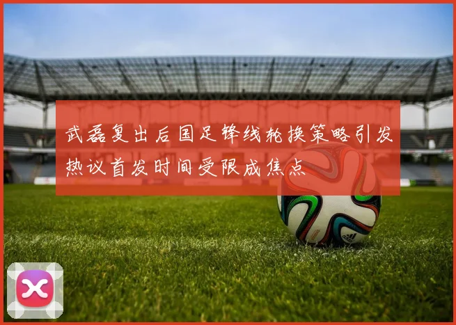 武磊复出后国足锋线轮换策略引发热议首发时间受限成焦点