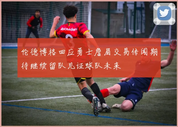 伦德博格回应勇士詹眉交易传闻期待继续留队见证球队未来