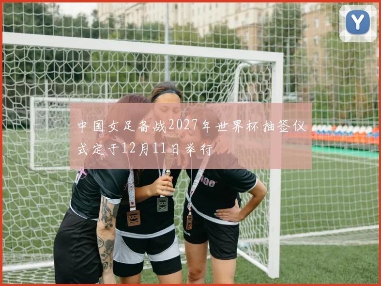 中国女足备战2027年世界杯抽签仪式定于12月11日举行