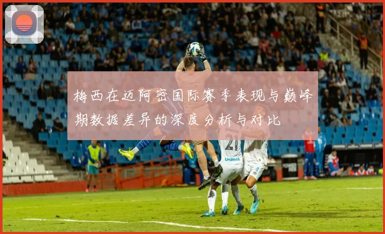 梅西在迈阿密国际赛季表现与巅峰期数据差异的深度分析与对比